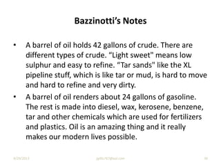 Bazzinotti’s Notes
• A barrel of oil holds 42 gallons of crude. There are
different types of crude. “Light sweet" means low
sulphur and easy to refine. “Tar sands" like the XL
pipeline stuff, which is like tar or mud, is hard to move
and hard to refine and very dirty.
• A barrel of oil renders about 24 gallons of gasoline.
The rest is made into diesel, wax, kerosene, benzene,
tar and other chemicals which are used for fertilizers
and plastics. Oil is an amazing thing and it really
makes our modern lives possible.
9/29/2013 jgillis767@aol.com 36
 