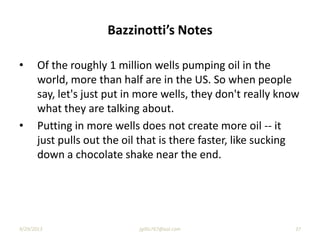 Bazzinotti’s Notes
• Of the roughly 1 million wells pumping oil in the
world, more than half are in the US. So when people
say, let's just put in more wells, they don't really know
what they are talking about.
• Putting in more wells does not create more oil -- it
just pulls out the oil that is there faster, like sucking
down a chocolate shake near the end.
9/29/2013 jgillis767@aol.com 37
 