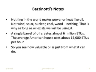 Bazzinotti’s Notes
• Nothing in the world makes power or heat like oil.
Not wind, solar, nuclear, coal, wood – nothing. That is
why as long as oil exists we will be using it.
• A single barrel of oil creates almost 6 million BTUs.
The average American house uses about 15,000 BTUs
per hour.
• So you see how valuable oil is just from what it can
do.
9/29/2013 jgillis767@aol.com 38
 