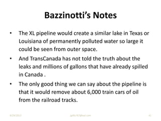 Bazzinotti’s Notes
• The XL pipeline would create a similar lake in Texas or
Louisiana of permanently polluted water so large it
could be seen from outer space.
• And TransCanada has not told the truth about the
leaks and millions of gallons that have already spilled
in Canada .
• The only good thing we can say about the pipeline is
that it would remove about 6,000 train cars of oil
from the railroad tracks.
9/29/2013 jgillis767@aol.com 41
 