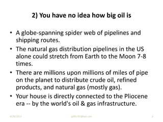 2) You have no idea how big oil is
• A globe-spanning spider web of pipelines and
shipping routes.
• The natural gas distribution pipelines in the US
alone could stretch from Earth to the Moon 7-8
times.
• There are millions upon millions of miles of pipe
on the planet to distribute crude oil, refined
products, and natural gas (mostly gas).
• Your house is directly connected to the Pliocene
era -- by the world's oil & gas infrastructure.
9/29/2013 6jgillis767@aol.com
 