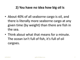 2) You have no idea how big oil is
• About 40% of all seaborne cargo is oil, and
there is literally more seaborne cargo at any
given time (by weight) than there are fish in
the sea.
• Think about what that means for a minute.
The ocean isn't full of fish, it's full of oil
cargoes.
9/29/2013 7jgillis767@aol.com
 