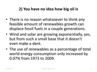 2) You have no idea how big oil is
• There is no reason whatsoever to think any
feasible amount of renewables growth can
displace fossil fuels in a couple generations.
• Wind and solar are growing exponentially, yes,
but from such a small base that it doesn't
even make a dent.
• The use of renewables as a percentage of total
world energy consumption only increased by
0.07% from 1973 to 2009.
9/29/2013 8jgillis767@aol.com
 