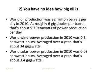 2) You have no idea how big oil is
• World oil production was 82 million barrels per
day in 2010. At roughly 6 gigajoules per barrel,
that's about 5.7 Terawatts of power production
per day.
• World wind-power production in 2010 was 0.3
petawatt-hours. Averaged over a year, that's
about 34 gigawatts.
• World solar-power production in 2010 was 0.03
petawatt-hours. Averaged over a year, that's
about 3.4 gigawatts.
9/29/2013 9jgillis767@aol.com
 