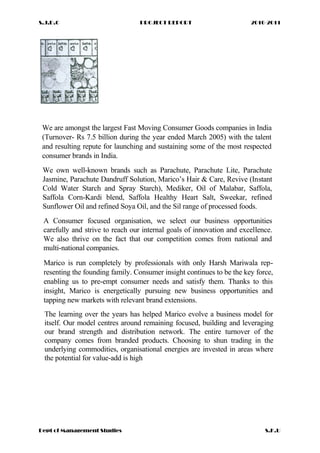 S.J.D.C PROJECT REPORT 2010-2011
We are amongst the largest Fast Moving Consumer Goods companies in India
(Turnover- Rs 7.5 billion during the year ended March 2005) with the talent
and resulting repute for launching and sustaining some of the most respected
consumer brands in India.
We own well-known brands such as Parachute, Parachute Lite, Parachute
Jasmine, Parachute Dandruff Solution, Marico’s Hair & Care, Revive (Instant
Cold Water Starch and Spray Starch), Mediker, Oil of Malabar, Saffola,
Saffola Corn-Kardi blend, Saffola Healthy Heart Salt, Sweekar, refined
Sunflower Oil and refined Soya Oil, and the Sil range of processed foods.
A Consumer focused organisation, we select our business opportunities
carefully and strive to reach our internal goals of innovation and excellence.
We also thrive on the fact that our competition comes from national and
multi-national companies.
Marico is run completely by professionals with only Harsh Mariwala rep-
resenting the founding family. Consumer insight continues to be the key force,
enabling us to pre-empt consumer needs and satisfy them. Thanks to this
insight, Marico is energetically pursuing new business opportunities and
tapping new markets with relevant brand extensions.
The learning over the years has helped Marico evolve a business model for
itself. Our model centres around remaining focused, building and leveraging
our brand strength and distribution network. The entire turnover of the
company comes from branded products. Choosing to shun trading in the
underlying commodities, organisational energies are invested in areas where
the potential for value-add is high
Dept of Management Studies S.K.U
 