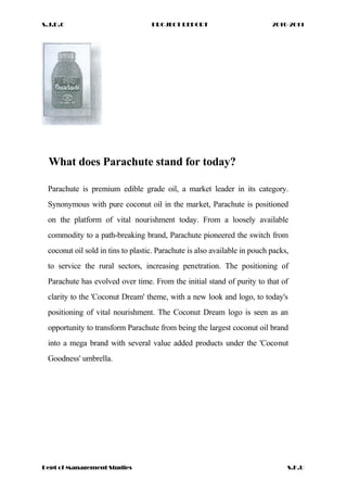 S.J.D.C PROJECT REPORT 2010-2011
What does Parachute stand for today?
Parachute is premium edible grade oil, a market leader in its category.
Synonymous with pure coconut oil in the market, Parachute is positioned
on the platform of vital nourishment today. From a loosely available
commodity to a path-breaking brand, Parachute pioneered the switch from
coconut oil sold in tins to plastic. Parachute is also available in pouch packs,
to service the rural sectors, increasing penetration. The positioning of
Parachute has evolved over time. From the initial stand of purity to that of
clarity to the 'Coconut Dream' theme, with a new look and logo, to today's
positioning of vital nourishment. The Coconut Dream logo is seen as an
opportunity to transform Parachute from being the largest coconut oil brand
into a mega brand with several value added products under the 'Coconut
Goodness' umbrella.
Dept of Management Studies S.K.U
 