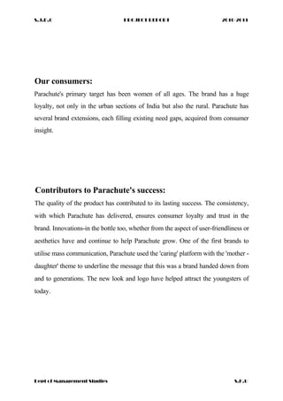S.J.D.C PROJECT REPORT 2010-2011
Our consumers:
Parachute's primary target has been women of all ages. The brand has a huge
loyalty, not only in the urban sections of India but also the rural. Parachute has
several brand extensions, each filling existing need gaps, acquired from consumer
insight.
Contributors to Parachute's success:
The quality of the product has contributed to its lasting success. The consistency,
with which Parachute has delivered, ensures consumer loyalty and trust in the
brand. Innovations-in the bottle too, whether from the aspect of user-friendliness or
aesthetics have and continue to help Parachute grow. One of the first brands to
utilise mass communication, Parachute used the 'caring' platform with the 'mother -
daughter' theme to underline the message that this was a brand handed down from
and to generations. The new look and logo have helped attract the youngsters of
today.
Dept of Management Studies S.K.U
 