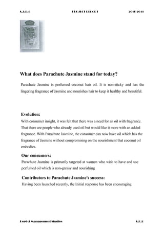 S.J.D.C PROJECT REPORT 2010-2011
What does Parachute Jasmine stand for today?
Parachute Jasmine is perfumed coconut hair oil. It is non-sticky and has the
lingering fragrance of Jasmine and nourishes hair to keep it healthy and beautiful.
Evolution:
With consumer insight, it was felt that there was a need for an oil with fragrance.
That there are people who already used oil but would like it more with an added
fragrance. With Parachute Jasmine, the consumer can now have oil which has the
fragrance of Jasmine without compromising on the nourishment that coconut oil
embodies.
Our consumers:
Parachute Jasmine is primarily targeted at women who wish to have and use
perfumed oil which is non-greasy and nourishing
Contributors to Parachute Jasmine's success:
Having been launched recently, the Initial response has been encouraging
Dept of Management Studies S.K.U
 