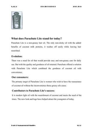 S.J.D.C PROJECT REPORT 2010-2011
What does Parachute Lite stand for today?
Parachute Lite is a non-greasy hair oil. The only non-sticky oil with the added
benefits of coconut milk proteins, it washes off easily while leaving hair
nourished.
Evolution:
There was a need for oil that would provide easy and non-greasy care for daily
use. But with the quality and goodness of oil retained. Parachute offered a solution
with Parachute Lite which combined the goodness of coconut oil with
convenience.
Our consumers:
The primary target of Parachute Lite is women who wish to have the reassurance
of coconut oil without the inconvenience those greasy oils cause.
Contributors to Parachute Lite's success:
It is modern light oil with the nourishment of coconut and meets the need of the
times. The new look and logo have helped attract the youngsters of today.
Dept of Management Studies S.K.U
 