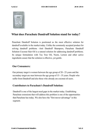 S.J.D.C PROJECT REPORT 2010-2011
What does Parachute Dandruff Solution stand for today?
Parachute Dandruff Solution is positioned as the most effective solution for
dandruff available in the market today. Unlike the commonly accepted product for
solving dandruff problems -Anti Dandruff Shampoos, Parachute Dandruff
Solution Coconut Hair Oil is a natural solution for addressing dandruff problems.
Its unique formulation with Tea Tree Oil, Neem, Lernon and other active
ingredients assure that the solution is effective, yet gentle.
Our Consumers:
Our primary target is women between the age group of 20 - 25 years and the
secondary target are men between the age group of 15 - 35 years. People who
suffer from Dandruff and also those who already are coconut oil users.
Contributors to Parachute's Dandruff Solution:
Dandruff is one of the largest need gaps in the market today. Establishing
Parachute extensions that will address this problem is one of the opportunities
that Parachute has today. We also have the "first mover advantage" in this
segment.
Dept of Management Studies S.K.U
 