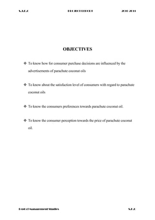 S.J.D.C PROJECT REPORT 2010-2011
OBJECTIVES
 To know how for consumer purchase decisions are influenced by the
advertisements of parachute coconut oils
 To know about the satisfaction level of consumers with regard to parachute
coconut oils
 To know the consumers preferences towards parachute coconut oil.
 To know the consumer perception towards the price of parachute coconut
oil.
Dept of Management Studies S.K.U
 