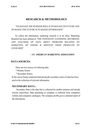 S.J.D.C PROJECT REPORT 2010-2011
RESEARCH & METHODOLOGY
"TO MANAGE THE BUSINESS WELL IS TO MANAGE ITS FUTURE AND
TO MANGE THE FUTURE IS TO MANGE INFORMATION"
To collect the information, marketing research is to be done. Marketing
Research has been defined as "THE SYSTEMATIC GATHERING, RECORDING
AND ANALYSING OF DATA ABOUT PROBLEMS RELATING TO
MARKETING OF GOODS & SERVICES FROM PRODUCER TO
CONSUMER"
-- BY AMERICAN MARKETING ASSOCIATION
DATA SOURCES:
There are two sources of collecting data
* Primary Source
* Secondary Source
In the survey being conducted both primary& secondary source of data has been
used in the collection of relevant information.
SECONDARY DATA :
Secondary Data is the data that is collected for another purpose and already
exisists somewhere. Data pertaining to company is collected from companies
website and companies catalogues. The company profile gives a detailed report of
the information.
Dept of Management Studies S.K.U
 