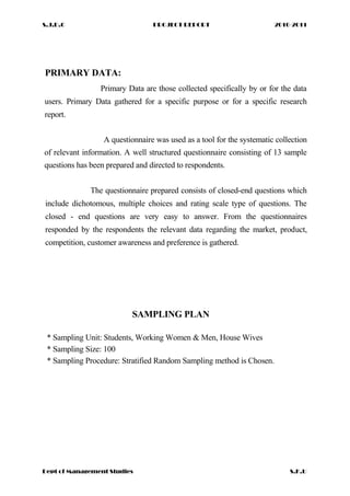 S.J.D.C PROJECT REPORT 2010-2011
PRIMARY DATA:
Primary Data are those collected specifically by or for the data
users. Primary Data gathered for a specific purpose or for a specific research
report.
A questionnaire was used as a tool for the systematic collection
of relevant information. A well structured questionnaire consisting of 13 sample
questions has been prepared and directed to respondents.
The questionnaire prepared consists of closed-end questions which
include dichotomous, multiple choices and rating scale type of questions. The
closed - end questions are very easy to answer. From the questionnaires
responded by the respondents the relevant data regarding the market, product,
competition, customer awareness and preference is gathered.
SAMPLING PLAN
* Sampling Unit: Students, Working Women & Men, House Wives
* Sampling Size: 100
* Sampling Procedure: Stratified Random Sampling method is Chosen.
Dept of Management Studies S.K.U
 