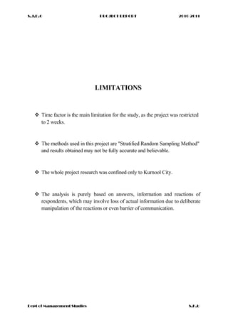 S.J.D.C PROJECT REPORT 2010-2011
LIMITATIONS
 Time factor is the main limitation for the study, as the project was restricted
to 2 weeks.
 The methods used in this project are "Stratified Random Sampling Method"
and results obtained may not be fully accurate and believable.
 The whole project research was confined only to Kurnool City.
 The analysis is purely based on answers, information and reactions of
respondents, which may involve loss of actual information due to deliberate
manipulation of the reactions or even barrier of communication.
Dept of Management Studies S.K.U
 