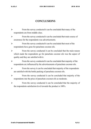 S.J.D.C PROJECT REPORT 2010-2011
CONCLUSIONS
 From the survey conducted it can be concluded that many of the
respondents are from middle class.
 From the survey conducted it can be concluded that main source of
awareness for the respondents was advertisements.
 From the survey conducted it can be concluded that most of the
respondents have gone for parachute coconut oils.
 From the survey conducted it can be concluded that the main reason
which made the respondents go for parachute coconut oils was the aspect of
quality and they are satisfied with it.
 From the survey conducted it can be concluded that majority of the
respondents arc influenced by the advertisements of parachute coconut oils.
 From the survey it can be concluded that majority of the respondents
are satisfied with the bottle packing of parachute coconut oils.
 From the survey conducted it can be concluded that majority of the
respondents rate the price of parachute coconut oils as moderate.
 From the survey conducted it can be concluded that the majority of
the respondents satisfaction level towards the product is 100%.
Dept of Management Studies S.K.U
 