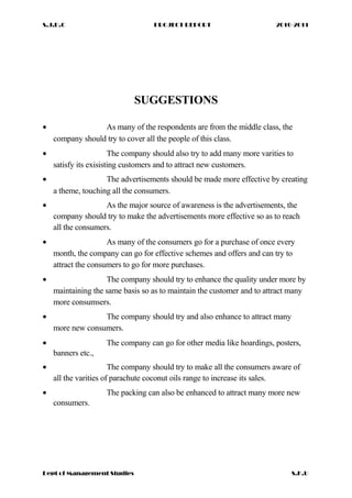 S.J.D.C PROJECT REPORT 2010-2011
SUGGESTIONS
• As many of the respondents are from the middle class, the
company should try to cover all the people of this class.
• The company should also try to add many more varities to
satisfy its exisisting customers and to attract new customers.
• The advertisements should be made more effective by creating
a theme, touching all the consumers.
• As the major source of awareness is the advertisements, the
company should try to make the advertisements more effective so as to reach
all the consumers.
• As many of the consumers go for a purchase of once every
month, the company can go for effective schemes and offers and can try to
attract the consumers to go for more purchases.
• The company should try to enhance the quality under more by
maintaining the same basis so as to maintain the customer and to attract many
more consumsers.
• The company should try and also enhance to attract many
more new consumers.
• The company can go for other media like hoardings, posters,
banners etc.,
• The company should try to make all the consumers aware of
all the varities of parachute coconut oils range to increase its sales.
• The packing can also be enhanced to attract many more new
consumers.
Dept of Management Studies S.K.U
 