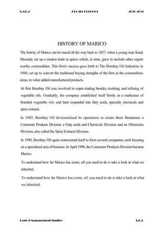 S.J.D.C PROJECT REPORT 2010-2011
HISTORY OF MARICO
The history of Marico can be traced all the way back to 1857, when a young man Kanji
Moorarji, set up a modest trade in spices which, in time, grew to include other export
worthy commodities. This firm's success gave birth to The Bombay Oil Industries in
1948; set up to convert the traditional buying strengths of the firm in the commodities
areas, to value added manufactured products.
At first Bombay Oil was involved in copra trading besides crushing and refining of
vegetable oils. Gradually, the company established itself firmly as a marketeer of
branded vegetable oils and later expanded into fatty acids, specialty chemicals and
spice extracts.
In 1983, Bombay Oil divisionalised its operations to create three Businesses: a
Consumer Products Division; a Fatty acids and Chemicals Division and an Oleoresins
Division, also called the Spice Extracts Division.
In 1990, Bombay Oil again restructured itself to form several companies, each focusing
on aspecialised area of business. In April 1990, the Consumer Products Division became
Marico.
To understand how far Marico has come, all you need to do is take a look at what we
inherited.
To understand how far Marico has come, all you need to do is take a look at what
we inherited.
Dept of Management Studies S.K.U
 