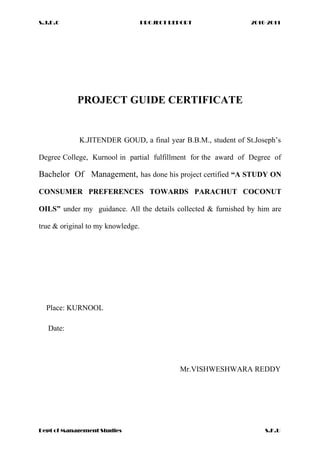 S.J.D.C PROJECT REPORT 2010-2011
PROJECT GUIDE CERTIFICATE
K.JITENDER GOUD, a final year B.B.M., student of St.Joseph’s
Degree College, Kurnool in partial fulfillment for the award of Degree of
Bachelor Of Management, has done his project certified “A STUDY ON
CONSUMER PREFERENCES TOWARDS PARACHUT COCONUT
OILS” under my guidance. All the details collected & furnished by him are
true & original to my knowledge.
Place: KURNOOL
Date:
Mr.VISHWESHWARA REDDY
Dept of Management Studies S.K.U
 