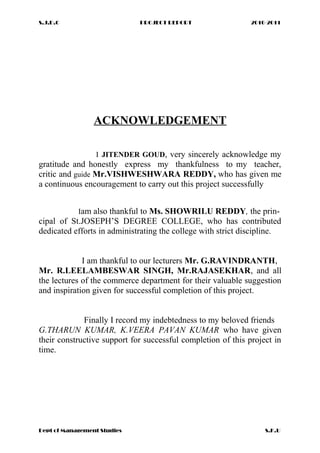 S.J.D.C PROJECT REPORT 2010-2011
ACKNOWLEDGEMENT
I JITENDER GOUD, very sincerely acknowledge my
gratitude and honestly express my thankfulness to my teacher,
critic and guide Mr.VISHWESHWARA REDDY, who has given me
a continuous encouragement to carry out this project successfully
Iam also thankful to Ms. SHOWRILU REDDY, the prin-
cipal of St.JOSEPH’S DEGREE COLLEGE, who has contributed
dedicated efforts in administrating the college with strict discipline.
I am thankful to our lecturers Mr. G.RAVINDRANTH,
Mr. R.LEELAMBESWAR SINGH, Mr.RAJASEKHAR, and all
the lectures of the commerce department for their valuable suggestion
and inspiration given for successful completion of this project.
Finally I record my indebtedness to my beloved friends
G.THARUN KUMAR, K.VEERA PAVAN KUMAR who have given
their constructive support for successful completion of this project in
time.
Dept of Management Studies S.K.U
 