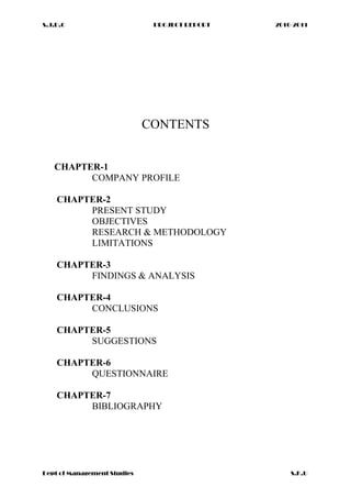 S.J.D.C PROJECT REPORT 2010-2011
CONTENTS
CHAPTER-1
COMPANY PROFILE
CHAPTER-2
PRESENT STUDY
OBJECTIVES
RESEARCH & METHODOLOGY
LIMITATIONS
CHAPTER-3
FINDINGS & ANALYSIS
CHAPTER-4
CONCLUSIONS
CHAPTER-5
SUGGESTIONS
CHAPTER-6
QUESTIONNAIRE
CHAPTER-7
BIBLIOGRAPHY
Dept of Management Studies S.K.U
 