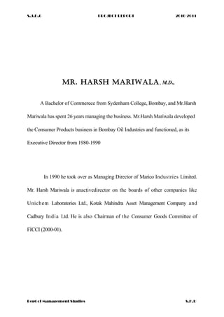 S.J.D.C PROJECT REPORT 2010-2011
MR. HARSH MARIWALA, M.D.,
A Bachelor of Commerece from Sydenham College, Bombay, and Mr.Harsh
Mariwala has spent 26 years managing the business. Mr.Harsh Mariwala developed
the Consumer Products business in Bombay Oil Industries and functioned, as its
Executive Director from 1980-1990
In 1990 he took over as Managing Director of Marico Industries Limited.
Mr. Harsh Mariwala is anactivedirector on the boards of other companies like
Unichem Laboratories Ltd., Kotak Mahindra Asset Management Company and
Cadbury India Ltd. He is also Chairman of the Consumer Goods Committee of
FICCI (2000-01).
Dept of Management Studies S.K.U
 