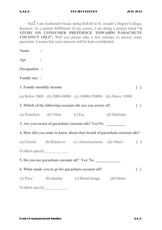 S.J.D.C PROJECT REPORT 2010-2011
Hai! I am Jeethender Goud, doing B.B.M in St. Joseph’s Degree College,
Kurnool. As a partial fulfillment of my course, I am doing a project titled “A
STUDY ON CONSUMER PREFERNCE TOWARDS PARACHUTE
COCONUT OILS”. Will you please take a few minutes to answer some
questions. I assure that your answers will be kept confidential.
Name :
Age :
Occupation :
Family size :
1. Family monthly income [ ]
(a) Below 5000 (b) 5000-10000 (c) 10000-150000 (d) Above 15000
2. Which of the following coconut oils are you aware of? [ ]
(a) Parachute (b) Nihar (c) Eta (d) Shalimar
3. Are you aware of parachute coconut oils? Yes/No __________
4. How did you come to know about that brand of parachute coconut oils?
(a) Friends (b) Relatives (c) Advertisements (d) Others [ ]
If others specify____________.
5. Do you use parachute coconut oil? Yes/ No _____________
6. What made you to go for parachute coconut oil? [ ]
(a) Price (b) Quality (c) Brand Image (d) Others
If others specify____________.
Dept of Management Studies S.K.U
 