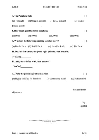 S.J.D.C PROJECT REPORT 2010-2011
7. The Purchase Rate [ ]
(a) Fortnight (b) Once in a month (c) Twice a month (d) weekly
Ifmore specify _______________.
8.How much quantity do youpurchase? [ ]
(a) 50ml (b) 100ml (c) 200ml (d) 500ml
9. Which of the following packing satisfies more? [ ]
(a) Bottle Pack (b) Refill Pack (c) Bubble Pack (d) Tin Pack
10. Do you think that you spend right price to your product?
{Yes/No}_________
11. Are you satisfied with your product?
{Yes/No}__________
12. Rate the percentage of satisfaction [ ]
(a) Highly satisfied (b) Satisfied (c) Up to some extent (d) Not satisfied
Respondents
signature
by
Jeethu
***********Thanking You************
Dept of Management Studies S.K.U
 