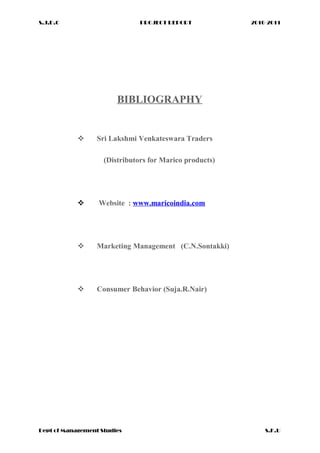 S.J.D.C PROJECT REPORT 2010-2011
BIBLIOGRAPHY
 Sri Lakshmi Venkateswara Traders
(Distributors for Marico products)
 Website : www.maricoindia.com
 Marketing Management (C.N.Sontakki)
 Consumer Behavior (Suja.R.Nair)
Dept of Management Studies S.K.U
 