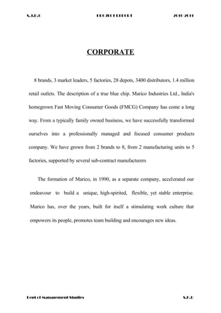 S.J.D.C PROJECT REPORT 2010-2011
CORPORATE
8 brands, 3 market leaders, 5 factories, 28 depots, 3400 distributors, 1.4 million
retail outlets. The description of a true blue chip. Marico Industries Ltd., India's
homegrown Fast Moving Consumer Goods (FMCG) Company has come a long
way. From a typically family owned business, we have successfully transformed
ourselves into a professionally managed and focused consumer products
company. We have grown from 2 brands to 8, from 2 manufacturing units to 5
factories, supported by several sub-contract manufacturers
The formation of Marico, in 1990, as a separate company, accelerated our
endeavour to build a unique, high-spirited, flexible, yet stable enterprise.
Marico has, over the years, built for itself a stimulating work culture that
empowers its people, promotes team building and encourages new ideas.
Dept of Management Studies S.K.U
 