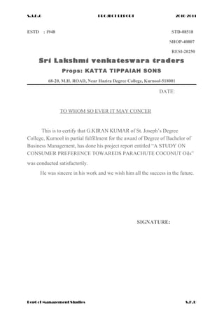 S.J.D.C PROJECT REPORT 2010-2011
ESTD : 1948 STD-08518
SHOP-40807
RESI-20250
Sri Lakshmi venkateswara traders
Props: KATTA TIPPAIAH SONS
68-20, M.H. ROAD, Near Hazira Degree College, Kurnool-518001
DATE:
TO WHOM SO EVER IT MAY CONCER
This is to certify that G.KIRAN KUMAR of St. Joseph’s Degree
College, Kurnool in partial fulfillment for the award of Degree of Bachelor of
Business Management, has done his project report entitled “A STUDY ON
CONSUMER PREFERENCE TOWAREDS PARACHUTE COCONUT Oils”
was conducted satisfactorily.
He was sincere in his work and we wish him all the success in the future.
SIGNATURE:
Dept of Management Studies S.K.U
 