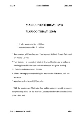 S.J.D.C PROJECT REPORT 2010-2011
MARICO YESTERDAY (1991)
MARICO TODAY (2005)
* A sales turnover of Rs. 1.1 billion
* A sales turnover of Rs. 7.5 billion
* Two products with brand names - Parachute and Saffola 8 Brands, 3 of which
are Market Leaders.
* Two factories - a coconut oil plant at Sewree, Bombay and a sunflower
refining plant (which has been shut down since) at Mazgaon, Bombay.
* 5 Factories and sub - contract facilities.
* Around 400 employees representing the blue collared work force, staff and
managers.
* A total strength of around 1000 members
With the aim to make Marico the best and the desire to provide consumers
more than they asked for, the erstwhile Consumer Products Division has indeed
come a long way.
Dept of Management Studies S.K.U
 