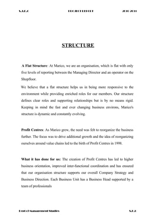 S.J.D.C PROJECT REPORT 2010-2011
STRUCTURE
A Flat Structure: At Marico, we are an organisation, which is flat with only
five levels of reporting between the Managing Director and an operator on the
Shopfloor.
We believe that a flat structure helps us in being more responsive to the
environment while providing enriched roles for our members. Our structure
defines clear roles and supporting relationships but is by no means rigid.
Keeping in mind the fast and ever changing business environs, Marico's
structure is dynamic and constantly evolving.
Profit Centres: As Marico grew, the need was felt to reorganize the business
further. The focus was to drive additional growth and the idea of reorganizing
ourselves around value chains led to the birth of Profit Centres in 1998.
What it has done for us: The creation of Profit Centres has led to higher
business orientation, improved inter-functional coordination and has ensured
that our organisation structure supports our overall Company Strategy and
Business Direction. Each Business Unit has a Business Head supported by a
team of professionals
Dept of Management Studies S.K.U
 