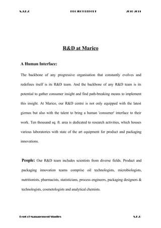S.J.D.C PROJECT REPORT 2010-2011
R&D at Marico
A Human Interface:
The backbone of any progressive organisation that constantly evolves and
redefines itself is its R&D team. And the backbone of any R&D team is its
potential to gather consumer insight and find path-breaking means to implement
this insight. At Marico, our R&D centre is not only equipped with the latest
gizmos but also with the talent to bring a human 'consumer' interface to their
work. Ten thousand sq. ft. area is dedicated to research activities, which houses
various laboratories with state of the art equipment for product and packaging
innovations.
People: Our R&D team includes scientists from diverse fields. Product and
packaging innovation teams comprise oil technologists, microbiologists,
nutritionists, pharmacists, statisticians, process engineers, packaging designers &
technologists, cosmetologists and analytical chemists.
Dept of Management Studies S.K.U
 