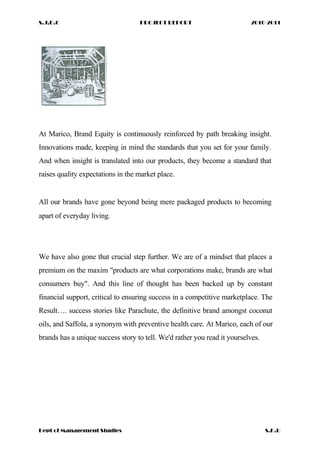 S.J.D.C PROJECT REPORT 2010-2011
At Marico, Brand Equity is continuously reinforced by path breaking insight.
Innovations made, keeping in mind the standards that you set for your family.
And when insight is translated into our products, they become a standard that
raises quality expectations in the market place.
All our brands have gone beyond being mere packaged products to becoming
apart of everyday living.
We have also gone that crucial step further. We are of a mindset that places a
premium on the maxim "products are what corporations make, brands are what
consumers buy". And this line of thought has been backed up by constant
financial support, critical to ensuring success in a competitive marketplace. The
Result…. success stories like Parachute, the definitive brand amongst coconut
oils, and Saffola, a synonym with preventive health care. At Marico, each of our
brands has a unique success story to tell. We'd rather you read it yourselves.
Dept of Management Studies S.K.U
 