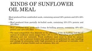 Meal produced from undehulled seeds, containing around 28% protein and 25%-28%
fiber.
 Meal produced from partially de-hulled seeds, containing 35%-37% protein and
18% fiber;
 Meal produced from seeds with 2-step de-hulling process, containing 40%-42%
protein and 12%-14% fiber.
 The meal composition thus depends on the efficiency of the de-hulling, and the oil
content of sunflower meals ranges from 1.5% to 2.5%, depending on oil extraction
efficiency and raw materials. Fresh sunflower meal must be dried for optimal
storage. It can be ground, broken into small pieces or pelletized for easy handling
and storage by processing under high pressure in an pelletizer or extruder, with
an addition of proper binder such as molasses, fats, etc.
10
 