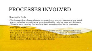 Cleaning the Seeds
 The harvested sunflower oil seeds are passed over magnets to removal any metal
traces, and other impurities are being get rid off by cleaning sieve and destoners.
Then the outer covering (hulls) of the seeds are removed to obtain pure seeds.
Grinding the Seeds
 The de-hulled seeds are ground into coarse meal to provide a larger surface area
to be pressed. Hammer mills or grooved rollers are used to crush the coarse meal
into uniform fine particles. Then the meal is heated to enable oil extraction,
though impurities are released with oil during this process and such impurities
should be removed before the oil is declared edible.
5
 