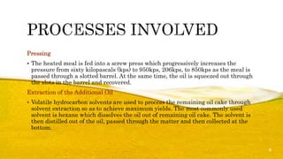 Pressing
 The heated meal is fed into a screw press which progressively increases the
pressure from sixty kilopascals (kps) to 950kps, 206kps, to 850kps as the meal is
passed through a slotted barrel. At the same time, the oil is squeezed out through
the slots in the barrel and recovered.
Extraction of the Additional Oil
 Volatile hydrocarbon solvents are used to process the remaining oil cake through
solvent extraction so as to achieve maximum yields. The most commonly used
solvent is hexane which dissolves the oil out of remaining oil cake. The solvent is
then distilled out of the oil, passed through the matter and then collected at the
bottom.
6
 