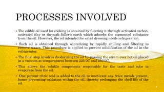  The edible oil used for cooking is obtained by filtering it through activated carbon,
activated clay or through fuller’s earth which adsorbs the pigmented substance
from the oil. However, the oil intended for salad dressing needs refrigeration.
 Such oil is obtained through winterizing by rapidly chilling and filtering to
remove waxes. This procedure is applied to prevent solidification of the oil in the
refrigerator.
 The final step involves deodorizing the oil by passing the steam over hot oil placed
in a vacuum at temperatures between 225 0C and 250 0C.
 This allows the volatile components responsible for the taste and odor to
evaporate from the oil.
 One percent citric acid is added to the oil to inactivate any trace metals present,
hence preventing oxidation within the oil, thereby prolonging the shelf life of the
oil.
8
 