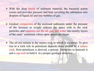  With the deep burial of sediment material, the bacterial action
ceases and provides pressure and heat coverting the substances into
droplets of liquid oil and tiny bubbles of gas.
 Gradual compaction of the enclosed sediments under the pressure
of the increase in weight reduces the space with in the rock
particles, and squeezes out the oil, gas, and water into nearby layers
of the sand / sandstone where open spaces are larger.
 The oil not remain in the source rock in which it orginates. To give
rise to a rock rich in petroleum deposits there should be a source
rock, from petroleum is derived, a porous formation to transmit it
and a cap rock to hold it in a proper geologic structure.
 