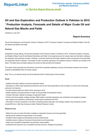 Find Industry reports, Company profiles
ReportLinker                                                                                                       and Market Statistics
                                               >> Get this Report Now by email!



Oil and Gas Exploration and Production Outlook in Pakistan to 2015
' Production Analysis, Forecasts and Details of Major Crude Oil and
Natural Gas Blocks and Fields
Published on July 2011

                                                                                                                                                            Report Summary

Oil and Gas Exploration and Production Outlook in Pakistan to 2015 ' Production Analysis, Forecasts and Details of Major Crude Oil
and Natural Gas Blocks and Fields


Summary


GlobalData's energy offering, 'Oil and Gas Exploration and Production Outlook in Pakistan to 2015 ' Production Analysis, Forecasts
and Details of Major Crude Oil and Natural Gas Blocks and Fields' is the essential source for industry data and information relating to
the exploration and production industry in Pakistan. It provides asset level information related to active and planned oil and gas fields
and exploration blocks in Pakistan. The profiles of major companies operating in the upstream industry in Pakistan are included in the
report. The latest news and deals relating to the sector are also provided and analyzed.


This report is built using data and information sourced from proprietary databases, primary and secondary research and in-house
analysis by GlobalData's team of industry experts.


Note: This is a on-demand report and will be delivered within 6 working days of the purchase.


Scope


- Updated information relating to all active exploration blocks
- Information on all the major operating and planned crude oil and natural gas fields as well as details on crude oil and natural gas
production and reserves
- Provides historical data from 2003 to 2010, forecasts to 2015
- Details operators and equity partners of major oil and gas fields and exploration blocks
- Includes information relating to acreages of exploration blocks
- Product and brand updates, strategy changes, R&D projects, corporate expansions and contractions and regulatory changes
- Key mergers and acquisitions, partnerships, private equity investments and IPOs
- Information on the top companies in the sector including business description and strategic analysis. Key companies covered
include ENI S.p.A., Mari Gas Company Limited, Pakistan Petroleum Limited


Reasons to buy


- Obtain the most up to date information available on exploration licenses and oil and gas fields.
- Identify growth markets and opportunities in the industry.
- Facilitate market analysis and forecasting of future industry trends.
- Facilitate decision making on the basis of strong historic and forecast data.
- Assess your competitor's exploration and production asset portfolio.
- Understand and respond to your competitors business structure, strategy and prospects.


Oil and Gas Exploration and Production Outlook in Pakistan to 2015 ' Production Analysis, Forecasts and Details of Major Crude Oil and Natural Gas Blocks and Fields   Page 1/5
(From Slideshare)
 