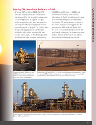 Injecting CO2 beneath the Surface at In Salah




                                                                                                                                                      Onshore Facilities and Pipelines
  BP chose KBR to deliver FEED, full EPC                                   100,000 tons of freight in 4,500 truck
  services, infrastructure and construction                                movements covering nine million
  management for the largest dry gas project                               kilometers. In Salah is the largest dry-gas
  and export pipeline in Algeria. The gas                                  joint venture in Algeria, and has one of
  facility spans four main sites across seven                              the largest CO2 sequestration systems in
  natural gas fields covering 23,000 square                                the world. To avoid venting gas into the
  kilometers south of Algiers. The project team                            atmosphere, KBR and JGC along with
  designed this gas gathering and export                                   the joint venture between Sonatrach, BP
  project for 850 million square cubic feet                                and Statoil—designed facilities to capture
  per day (scfd). Some of the challenges of a                              carbon dioxide and inject it into a brine
  project of this scale included transporting                              formation a mile below the surface.




On-stream since July 2004 with the help        Delivering the FEED and full EPC of the world’s first full-scale carbon dioxide capture project
of KBR and its joint venture partners, In      at a gas field, KBR and it’s joint venture partners are helping the environment by making it
Salah Gas project produces around nine         possible to inject about one million tons of CO2 into a reservoir each year.
billion cubic meters of gas per year.




In Salah Gas, the largest dry gas joint-venture project in Algeria, involves the development of seven proven gas fields in the southern
Sahara, 1,200km south of Algiers.



                                                                                                                                                 13
 