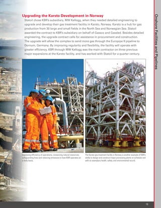 Upgrading the Karsto Development in Norway




                                                                                                                                                   Onshore Facilities and Pipelines
  Statoil chose KBR’s subsidiary, MW Kellogg, when they needed detailed engineering to
  upgrade and develop their gas treatment facility in Karsto, Norway. Karsto is a hub for gas
  production from 30 large and small fields in the North Sea and Norwegian Sea. Statoil
  awarded the contract to KBR’s subsidiary on behalf of Gassco and Gassled. Besides detailed
  engineering, the upgrade contract calls for assistance in procurement and construction.
  The upgrade will allow the complex to send more gas through the Europipe II pipeline to
  Dornum, Germany. By improving regularity and flexibility, the facility will operate with
  greater efficiency. KBR through MW Kellogg was the main contractor on three previous
  major expansions at the Karsto facility, and has worked with Statoil for a quarter century.




Improving efficiency of operations, conserving natural resources,   The Karsto gas treatment facility in Norway is another example of KBR’s
safeguarding lives and reducing emissions is how KBR operates on    ability to design and construct major processing plants on schedule and
a daily basis.                                                      with an exemplary health, safety, and environmental record.




                                                                                                                                              19
 