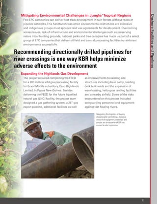 Mitigating Environmental Challenges in Jungle/ Tropical Regions




                                                                                                        Onshore Facilities and Pipelines
   Few EPC companies can deliver fast-track development in rain forests without roads or
   pipeline networks. This handful shrinks when environmental restrictions are extensive
   and indigenous groups must approve land use agreements for development. Overcoming
   access issues, lack of infrastructure and environmental challenges such as preserving
   native tribal hunting grounds, national parks and tree canopies has made us part of a select
   group of EPC companies that deliver oil field and central processing facilities in rainforest
   environments successfully.

Recommending directionally drilled pipelines for
river crossings is one way KBR helps minimize
adverse effects to the environment
  Expanding the Highlands Gas Development
   The project required completing the FEED         as improvements to existing site
   for a 700 million scfd gas processing facility   structures including base camp, loading
   for ExxonMobil’s subsidiary, Esso Highlands      dock bulkheads and the expansion of
   Limited, in Papua New Guinea. Besides            warehousing, helicopter landing facilities
   delivering the FEED for the future liquefied     and a nearby airfield. Some of the risks
   natural gas (LNG) facility, the project team     encountered on this project included
   designed a gas gathering system, a 26” gas       safeguarding personnel and equipment
   export pipeline, additional facilities as well   against fast flowing rivers.

                                                             Navigating the logistics of buying,
                                                             shipping and controlling a massive
                                                             amount of equipment, materials and
                                                             people are areas where KBR has
                                                             earned a solid reputation.




                                                                                                   21
 