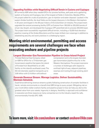 Upgrading Facilities while Negotiating Difficult Terrain in Cusiana and Cupiagua




                                                                                                            Onshore Facilities and Pipelines
    BP turned to KBR when they needed EPCm for process facilities, well pads and a gathering
    system at Cusiana and Cupiagua, two of the largest oil fields in Colombia. Besides EPCm,
    the project called for crude oil production, gas re-injection and water disposal. Located in the
    eastern Andes foothills, the dual fields are the largest discovery in the Western Hemisphere
    in 20 years and largest in the 80-year history of the Colombian oil industry. The project team
    upgraded the central processing facility (CPF) at Cusiana from 185,000 to 320,000 barrels of
    oil per day (bopd), and developed the Cupiagua CPF greenfield site to process 200,000 bopd.
    The project team successfully negotiated difficult terrain, including a 10,000-foot elevation
    pipeline crossing of the Andes Mountains and five major drilled river crossings in addition to
    establishing security and work practices in a challenging region.


Meeting strict environmental, permitting and access
requirements are several challenges we face when
executing onshore and pipeline projects
   Largest Diameter Gas Transmission Pipeline in Cross-Island Project
    Trinidad National Gas Company relied              compression) and is the largest diameter
    on KBR for EPCm for a 77-kilometer gas            gas transmission pipeline thus far in the
    transmission pipeline that spans the island       Western Hemisphere. The project overcame
    of Trinidad from Beachfield to an LNG             a number of challenges with respect to
    facility on the island’s southwest coast. The     confined right-of-way, adjacent pipelines,
    56-inch-diameter pipeline transports up to        swamps and routing through existing plant
    3.85 billion scfd (2.4 billion scfd without       areas.

   Generate Revenue Stream. Manage Logistics. Deliver Sustainability.
   Maintain Schedule.
    Experience delivering revenue streams quickly following construction of complex facilities in
    harsh, remote environments is a benefit that KBR brings to every project. Mitigating risk on
    your multi-billion dollar onshore facility and pipeline project is how we help you derive the
    greatest value from your assets. Ingenuity in designs, flexibility in approach and confidence
    in execution are three reasons so many companies turn to the industry expert for safe,
    environmentally friendly EPC: KBR.




To learn more, visit: kbr.com/onshore or contact onshore@kbr.com
                                                                                                       23
 