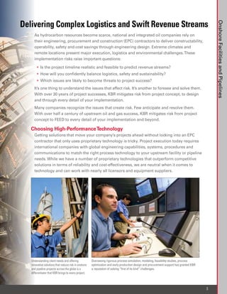 Delivering Complex Logistics and Swift Revenue Streams




                                                                                                                                             Onshore Facilities and Pipelines
     As hydrocarbon resources become scarce, national and integrated oil companies rely on
     their engineering, procurement and construction (EPC) contractors to deliver constructability,
     operability, safety and cost savings through engineering design. Extreme climates and
     remote locations present major execution, logistics and environmental challenges. These
     implementation risks raise important questions:

     	 •	 Is the project timeline realistic and feasible to predict revenue streams?
     	 •	 How will you confidently balance logistics, safety and sustainability?
     	 •	 Which issues are likely to become threats to project success?
     It’s one thing to understand the issues that affect risk. It’s another to foresee and solve them.
     With over 30 years of project successes, KBR mitigates risk from project concept, to design
     and through every detail of your implementation.
     Many companies recognize the issues that create risk. Few anticipate and resolve them.
     With over half a century of upstream oil and gas success, KBR mitigates risk from project
     concept to FEED to every detail of your implementation and beyond.

   Choosing High-Performance Technology
     Getting solutions that move your company’s projects ahead without locking into an EPC
     contractor that only uses proprietary technology is tricky. Project execution today requires
     international companies with global engineering capabilities, systems, procedures and
     communications to match the right process technology to your upstream facility or pipeline
     needs. While we have a number of proprietary technologies that outperform competitive
     solutions in terms of reliability and cost-effectiveness, we are neutral when it comes to
     technology and can work with nearly all licensors and equipment suppliers.




   Understanding client needs and offering            Overseeing rigorous process simulation, modeling, feasibility studies, process
   innovative solutions that reduce risk in onshore   optimization and early production design and procurement support has granted KBR
   and pipeline projects across the globe is a        a reputation of solving “first of its kind” challenges.
   differentiator that KBR brings to every project.



                                                                                                                                         3
 