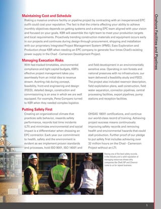 Maintaining Cost and Schedule




                                                                                                                 Onshore Facilities and Pipelines
 Risking a massive onshore facility or pipeline project by contracting with an inexperienced EPC
 outfit could cost your reputation. The fact is that the criteria affecting your ability to achieve
 monthly objectives depends on getting systems and a strong EPC team aligned with your vision
 and focused on your goals. KBR will assemble the right team to meet your production targets
 and local requirements. Proactively trending construction materials and equipment occurs early
 in our projects and continues during design through procurement, shipping and installation
 with our proprietary Integrated Project Management System (IPMS). Esso Exploration and
 Production chose KBR when needing an EPC company to generate four times Chad’s existing
 power supply in the Chad - Cameroon Development Project.

Managing Execution Risks
 With fast-tracked timetables, environmental        and field development in an environmentally
 compliance and tight capital budgets, KBR’s        sensitive area. Operating in rain forests and
 effective project management takes you             national preserves with no infrastructure, our
 seamlessly from an initial idea to revenue         team delivered a feasibility study and FEED.
 stream. Averting risk during concept,              The project also included reservoir description,
 feasibility, front-end engineering and design      field exploitation plans, well construction, field
 (FEED), detailed design, construction and          water separation, connector pipelines, central
 commissioning is an area in which we are well      processing facilities, export pipelines, pump
 equipped. For example, Perez Companc turned        stations and reception facilities.
 to KBR when they needed complex logistics

Putting Safety First
 Creating an organizational climate that            OHSAS 18001 certifications, and continue
 practices safe behavior, rewards safety            our world-class record of training. Achieving
 performance, records lost time incidents           project success means continuously
 (LTI) and minimizes environmental and social       improving safety records and removing
 impact is a differentiator when choosing an        health and environmental hazards that could
 EPC contractor. Each year our commitment           stall production. Further proof of our pledge
 to health, safety and the environment is           to put safety first includes achieving over
 evident as we implement proven standards           32 million hours on the Chad - Cameroon
 and processes, hold ISO 9001, ISO 14001 and        Project without an LTI.

                                                                 Having one of the best safety records
                                                                 in the industry and a solid reputation of
                                                                 managing resources shows why
                                                                 companies like Shell, BP and Chevron
                                                                 come to us for repeat business.




                                                                                                             5
 