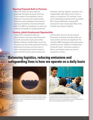 Rejecting Proposals Built on Promises




                                                                                                                                                 Onshore Facilities and Pipelines
     More than likely you have received                                     expertise, training, logistics, execution and
     proposals that seem too good to be true.                               exceptionally high safety record, there is
     To put matters into perspective, loss of                               really no comparison. For example, many
     production from just one missed project                                of the capabilities outlined earlier prompted
     milestone easily outweighs the perceived                               BP to choose KBR when needing EPC
     savings promised by a low-bid contractor.                              services for seven natural gas fields at the
     Bids from KBR are competitive, so when you                             In Salah Gas project in Algeria.
     evaluate and weigh our quality personnel,

   Creating Jobsite Employment Opportunities
     Leading EPC companies create job                                       communities. Not only do we oversee
     opportunities in the areas where they work                             thousands of workers at project sites, our
     to enrich and sustain local communities.                               local content numbers are significant. For
     Besides holding a notable safety record, the                           example, KBR managed a peak construction
     contractor you hire needs experience training                          workforce of over 10,000 on multiple sites
     workforces of all sizes and must have in-                              during the Chad – Cameroon project in
     depth understanding of cultural issues to                              Africa, and helped create new service
     work well with various governments and                                 companies in Chad.


Balancing logistics, reducing emissions and
safeguarding lives is how we operate on a daily basis




   Chad-Cameroon, In Salah, In Amenas and numerous other massive          Partnering with our clients, KBR’s vision and planning in FEED
   desert projects show how KBR has the expertise, negotiating power      packages provides a state of readiness for final designs, a
   and flexibility to match materials and services to your vision, cost   measure of accuracy for capital budgets, successful developments
   and schedule needs.                                                    and on-time profitable production for our clients.




                                                                                                                                             7
 
