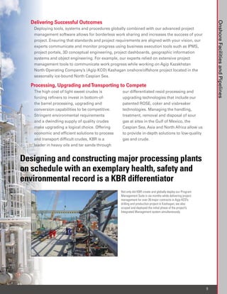 Delivering Successful Outcomes




                                                                                                               Onshore Facilities and Pipelines
   Deploying tools, systems and procedures globally combined with our advanced project
   management software allows for borderless work sharing and increases the success of your
   project. Ensuring that standards and project requirements are aligned with your vision, our
   experts communicate and monitor progress using business execution tools such as IPMS,
   project portals, 3D conceptual engineering, project dashboards, geographic information
   systems and object engineering. For example, our experts relied on extensive project
   management tools to communicate work progress while working on Agip Kazakhstan
   North Operating Company’s (Agip KCO) Kashagan onshore/offshore project located in the
   seasonally ice-bound North Caspian Sea.

  Processing, Upgrading and Transporting to Compete
   The high cost of light sweet crudes is         our differentiated resid processing and
   forcing refiners to invest in bottom-of-       upgrading technologies that include our
   the barrel processing, upgrading and           patented ROSE, coker and visbreaker
   conversion capabilities to be competitive.     technologies. Managing the handling,
   Stringent environmental requirements           treatment, removal and disposal of sour
   and a dwindling supply of quality crudes       gas at sites in the Gulf of Mexico, the
   make upgrading a logical choice. Offering      Caspian Sea, Asia and North Africa allow us
   economic and efficient solutions to process    to provide in-depth solutions to low-quality
   and transport difficult crudes, KBR is a       gas and crude.
   leader in heavy oils and tar sands through


Designing and constructing major processing plants
on schedule with an exemplary health, safety and
environmental record is a KBR differentiator
                                                 Not only did KBR create and globally deploy our Program
                                                 Management Suite in six months while delivering project
                                                 management for over 20 major contracts in Agip KCO’s
                                                 drilling and production project in Kashagan, we also
                                                 scoped and deployed the initial phase of the project’s
                                                 Integrated Management system simultaneously.




                                                                                                           9
 
