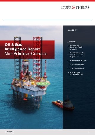 Oil & Gas
Intelligence Report
Main Petroleum Contracts
May 2017
Contents
	 2	Introduction to
Petroleum Fiscal
Regimes
	 4	 Classification of the
		 Main Petroleum Fiscal
		Regimes
	 5	 Concessionary Systems
	 7	 Sharing Agreements
	 9	 Service Agreements
	10	 Duff  Phelps
		 Oil  Gas Services
Duff  Phelps 1
 