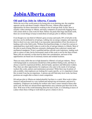 JobinAlberta.com
Oil and Gas Jobs in Alberta, Canada
While the rest of the world seems to be losing jobs at an alarming rate, the complete
opposite can be said about Canada's Alberta Province. Alberta offers ample job
opportunities for those interested in working in the oil and gas field. In fact, there is
actually a labor shortage in Alberta, and many companies are practically begging those
with certain skills to come work for them. Before one packs their bags and heads north,
there are several things to keep in mind about oil and gas jobs in Alberta, Canada.

Even though over one-third of Alberta's gross revenue and nearly 20% of all jobs in the
province can be attributed to oil and gas, walking into an energy company and expecting
them to drool over any warm body is an inaccurate representation of how the process of
landing a job in this field works. Without first-hand knowledge, it is hard for a person to
understand how much skill it takes to work in the oil and gas industry in Alberta. Most of
the jobs in need of being filled are extremely challenging from a physical, mental and
mechanical standpoint. If one is qualified and has relevant work experience, landing such
jobs is a piece of cake, but be forewarned; much of this work is not for the faint of heart.
Many jobs are seasonal, so that must be taken into consideration, and most of the
opportunities are based out of extremely remote and isolated locations.

There are many skills that are in high demand in Alberta's oil and gas industry. Those
with backgrounds in construction should have little problem finding work, and there is
always a need for experienced drillers, derrick hands, operators and fabrication welders.
Plus, there are other opportunities for employees who cater to the needs of oil and gas
workers like cooks, janitors and maintenance personnel. While there may be plenty of
jobs available, what employers are looking for is quite specific, so it is important to keep
this in mind if one has no experience. A person can still find entry-level work, but those
positions are sought after so there is more competition.

Oil and gas jobs in Alberta are indeed plentiful, but there is a catch. Most work is labor-
intensive and performed in a very isolated and unforgiving environment, and travel is
mandatory. Employers are looking for workers who want a career instead of those after
quick cash, but there are advancement opportunities once someone gets their foot in the
door. With most of the world lamenting about the lack of jobs, it is refreshing to know of
a place where those willing to work hard are given a chance to do so.
 